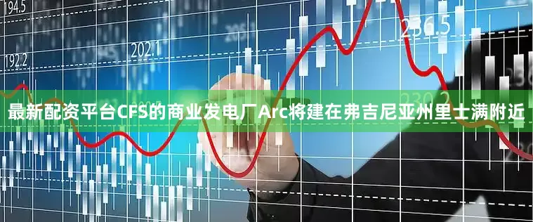 最新配资平台CFS的商业发电厂Arc将建在弗吉尼亚州里士满附近