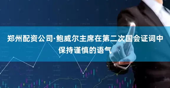 郑州配资公司·鲍威尔主席在第二次国会证词中保持谨慎的语气