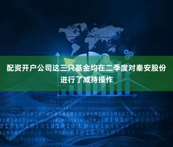 配资开户公司这三只基金均在二季度对秦安股份进行了减持操作
