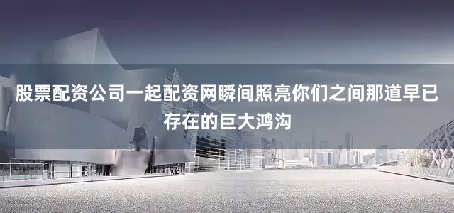 股票配资公司一起配资网瞬间照亮你们之间那道早已存在的巨大鸿沟