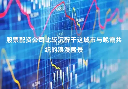 股票配资公司比较沉醉于这城市与晚霞共织的浪漫盛景