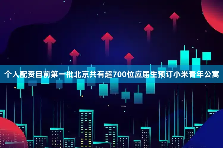 个人配资目前第一批北京共有超700位应届生预订小米青年公寓
