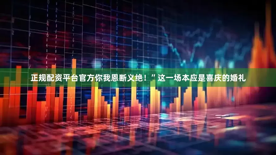 正规配资平台官方你我恩断义绝！”这一场本应是喜庆的婚礼