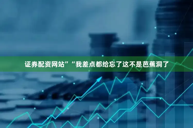 证券配资网站”“我差点都给忘了这不是芭蕉洞了
