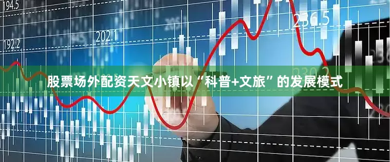 股票场外配资天文小镇以“科普+文旅”的发展模式