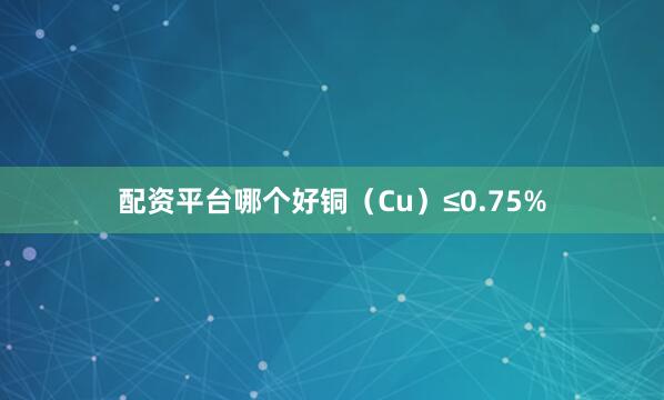 配资平台哪个好铜（Cu）≤0.75%