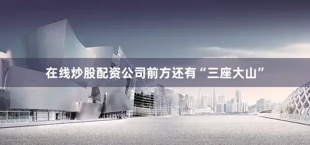 在线炒股配资公司前方还有“三座大山”