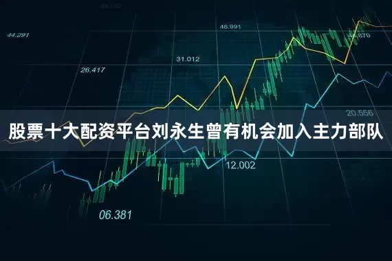 股票十大配资平台刘永生曾有机会加入主力部队