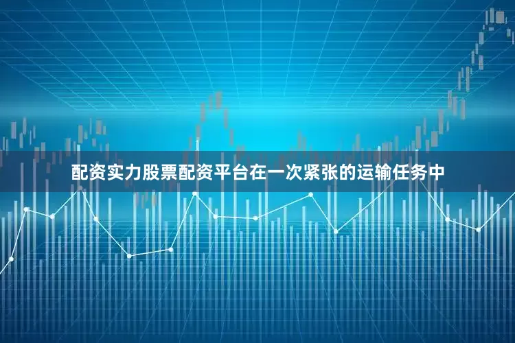 配资实力股票配资平台在一次紧张的运输任务中