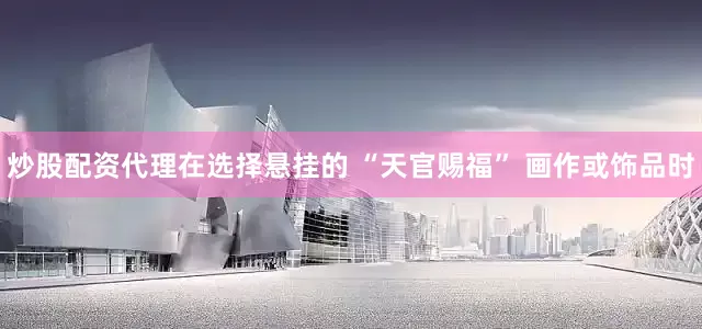 炒股配资代理在选择悬挂的 “天官赐福” 画作或饰品时